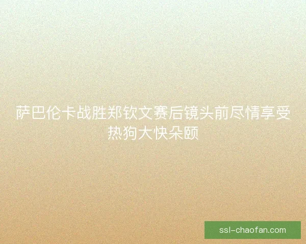 萨巴伦卡战胜郑钦文赛后镜头前尽情享受热狗大快朵颐