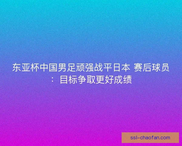 东亚杯中国男足顽强战平日本 赛后球员：目标争取更好成绩