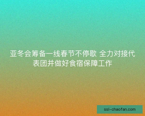 亚冬会筹备一线春节不停歇 全力对接代表团并做好食宿保障工作